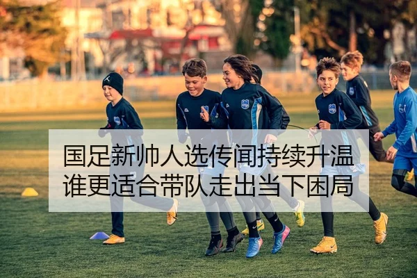 国足新帅人选传闻持续升温 谁更适合带队走出当下困局